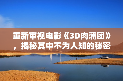 重新审视电影《3D肉蒲团》，揭秘其中不为人知的秘密