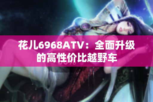 花儿6968ATV：全面升级的高性价比越野车