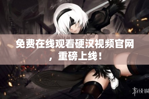 免费在线观看硬汉视频官网，重磅上线！