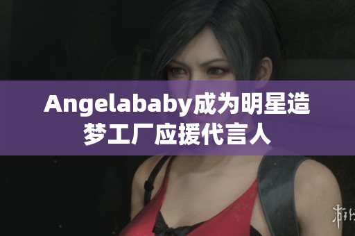 Angelababy成为明星造梦工厂应援代言人