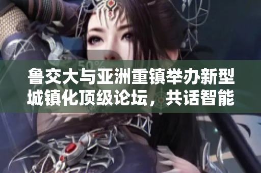 鲁交大与亚洲重镇举办新型城镇化顶级论坛，共话智能城市发展！