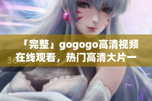 「完整」gogogo高清视频在线观看，热门高清大片一网打尽
