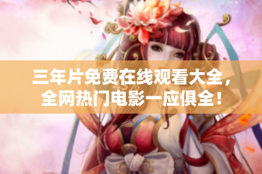 三年片免费在线观看大全，全网热门电影一应俱全！