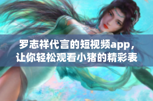 罗志祥代言的短视频app，让你轻松观看小猪的精彩表演