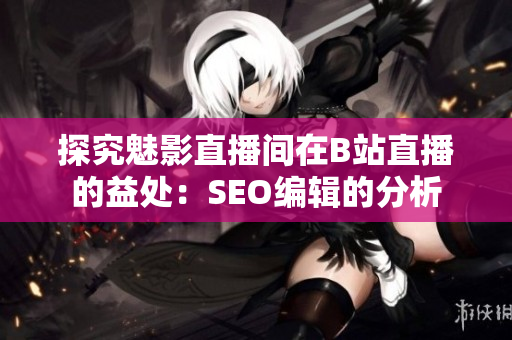 探究魅影直播间在B站直播的益处：SEO编辑的分析