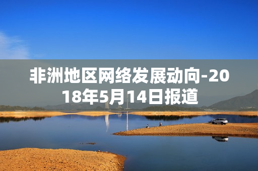 非洲地区网络发展动向-2018年5月14日报道