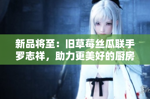 新品将至：旧草莓丝瓜联手罗志祥，助力更美好的厨房生活
