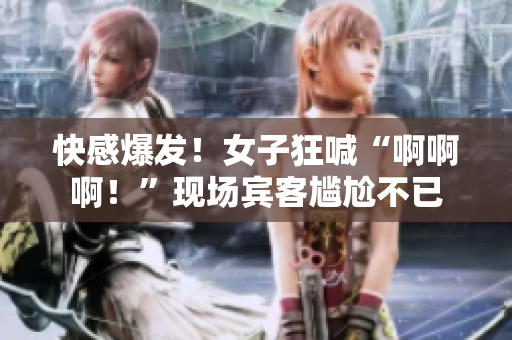 快感爆发！女子狂喊“啊啊啊！”现场宾客尴尬不已