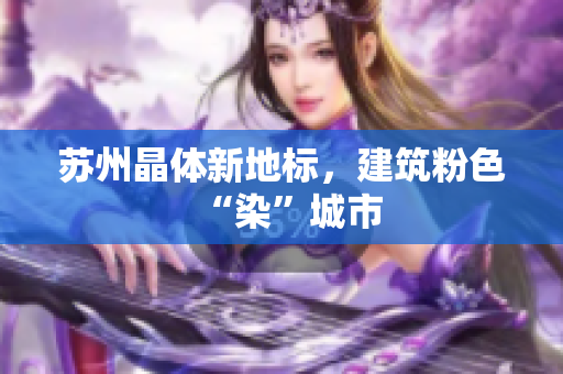 苏州晶体新地标，建筑粉色“染”城市