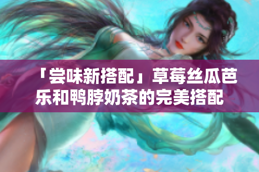 「尝味新搭配」草莓丝瓜芭乐和鸭脖奶茶的完美搭配