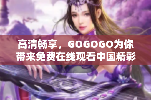 高清畅享，GOGOGO为你带来免费在线观看中国精彩内容