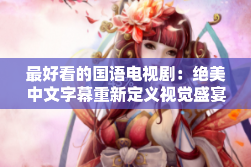 最好看的国语电视剧：绝美中文字幕重新定义视觉盛宴