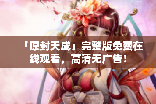 「原封天成」完整版免费在线观看，高清无广告！