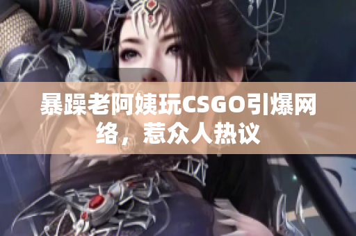 暴躁老阿姨玩CSGO引爆网络，惹众人热议