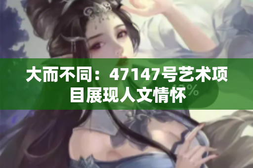 大而不同：47147号艺术项目展现人文情怀