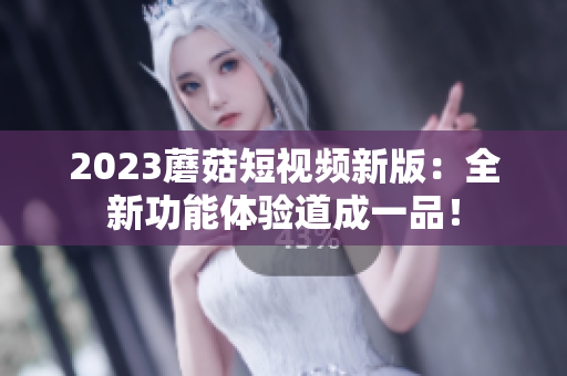2023蘑菇短视频新版：全新功能体验道成一品！