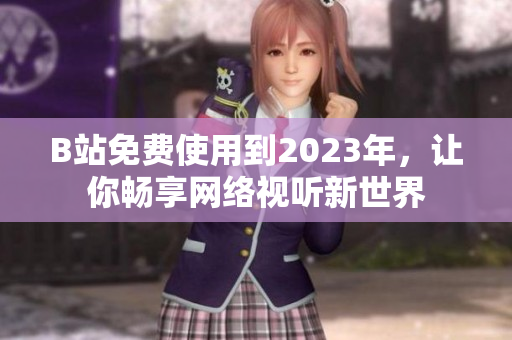 B站免费使用到2023年，让你畅享网络视听新世界