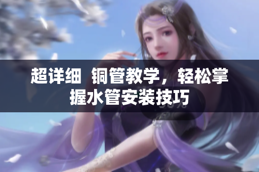 超详细  铜管教学，轻松掌握水管安装技巧
