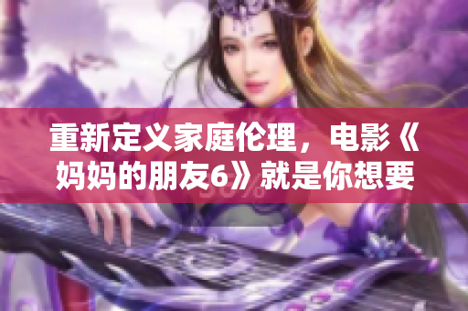 重新定义家庭伦理，电影《妈妈的朋友6》就是你想要的！