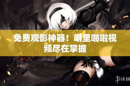免费观影神器！噼里啪啦视频尽在掌握