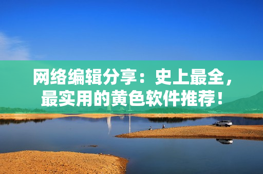 网络编辑分享：史上最全，最实用的黄色软件推荐！