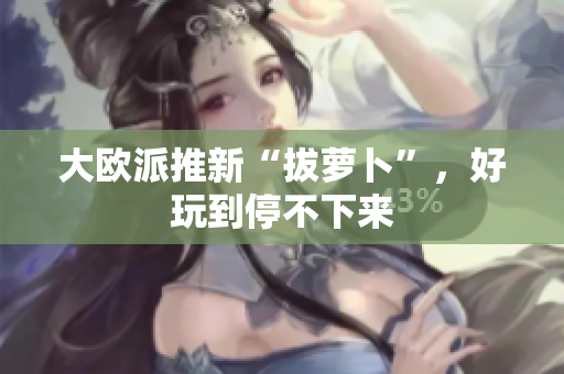大欧派推新“拔萝卜”，好玩到停不下来