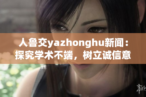 人鲁交yazhonghu新闻：探究学术不端，树立诚信意识