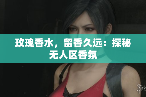 玫瑰香水，留香久远：探秘无人区香氛