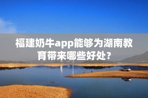 福建奶牛app能够为湖南教育带来哪些好处？