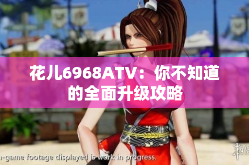 花儿6968ATV：你不知道的全面升级攻略