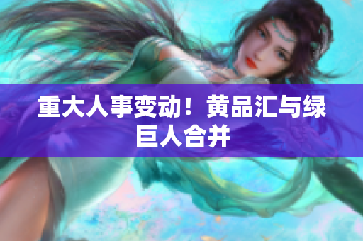 重大人事变动！黄品汇与绿巨人合并