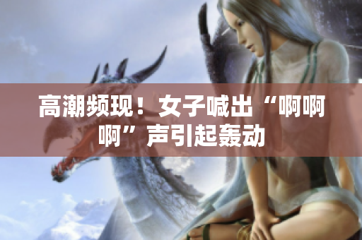 高潮频现！女子喊出“啊啊啊”声引起轰动
