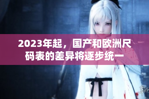 2023年起，国产和欧洲尺码表的差异将逐步统一