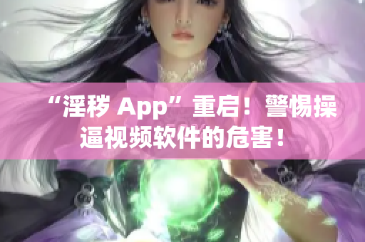“淫秽 App”重启！警惕操逼视频软件的危害！
