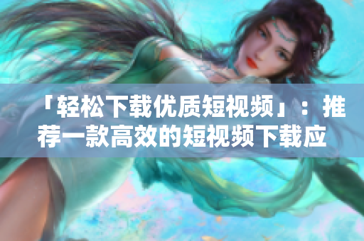 「轻松下载优质短视频」：推荐一款高效的短视频下载应用！