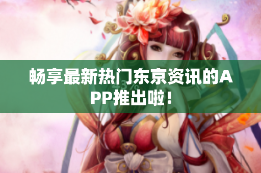 畅享最新热门东京资讯的APP推出啦！