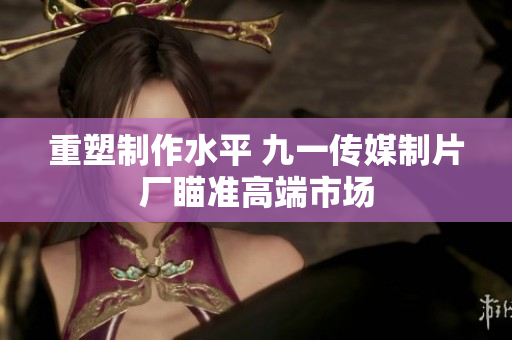 重塑制作水平 九一传媒制片厂瞄准高端市场