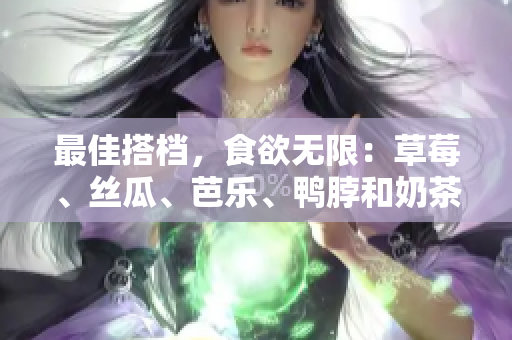 最佳搭档，食欲无限：草莓、丝瓜、芭乐、鸭脖和奶茶