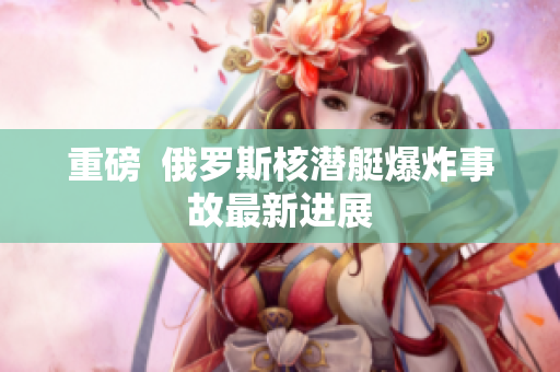 重磅  俄罗斯核潜艇爆炸事故最新进展