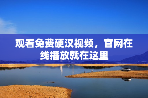 观看免费硬汉视频，官网在线播放就在这里