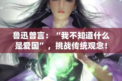 鲁迅曾言：“我不知道什么是爱国”，挑战传统观念！