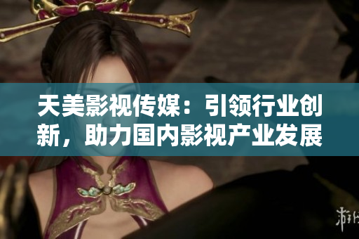 天美影视传媒：引领行业创新，助力国内影视产业发展
