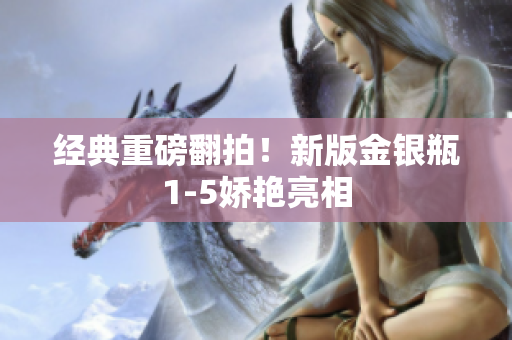 经典重磅翻拍！新版金银瓶1-5娇艳亮相
