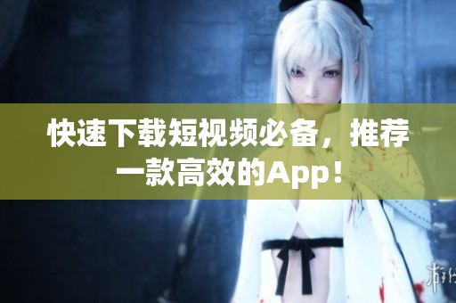 快速下载短视频必备，推荐一款高效的App！