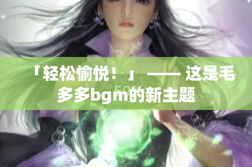 「轻松愉悦！」 —— 这是毛多多bgm的新主题