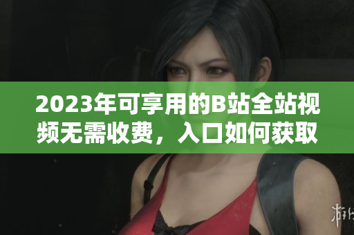 2023年可享用的B站全站视频无需收费，入口如何获取？