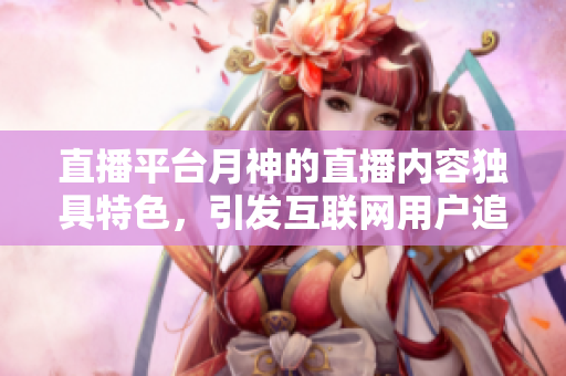 直播平台月神的直播内容独具特色，引发互联网用户追捧