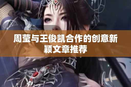 周莹与王俊凯合作的创意新颖文章推荐