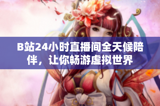 B站24小时直播间全天候陪伴，让你畅游虚拟世界