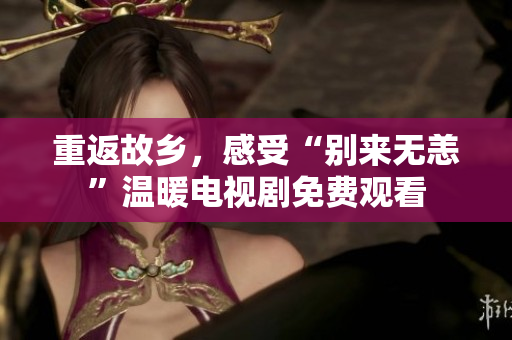 重返故乡，感受“别来无恙”温暖电视剧免费观看